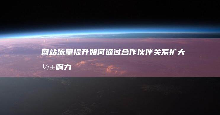 网站流量提升：如何通过合作伙伴关系扩大影响力 (网站流量提升方法)